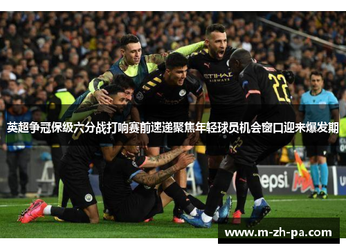 英超争冠保级六分战打响赛前速递聚焦年轻球员机会窗口迎来爆发期